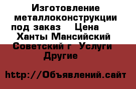 Изготовление металлоконструкции под заказ. › Цена ­ 0 - Ханты-Мансийский, Советский г. Услуги » Другие   